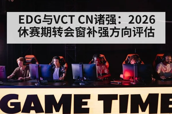 EDG与VCT CN诸强:2026休赛期转会窗补强方向评估