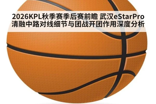 2026KPL秋季赛季后赛前瞻 武汉eStarPro清融中路对线细节与团战开团作用深度分析